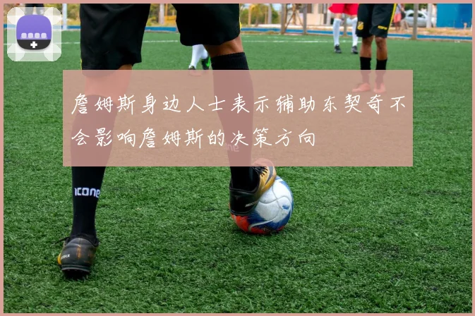 詹姆斯身边人士表示辅助东契奇不会影响詹姆斯的决策方向