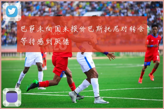 巴萨未向国米报价巴斯托尼对转会等待感到厌倦