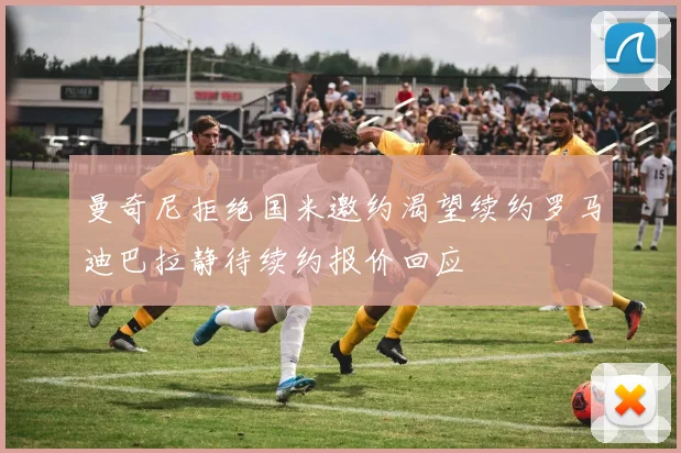曼奇尼拒绝国米邀约渴望续约罗马迪巴拉静待续约报价回应