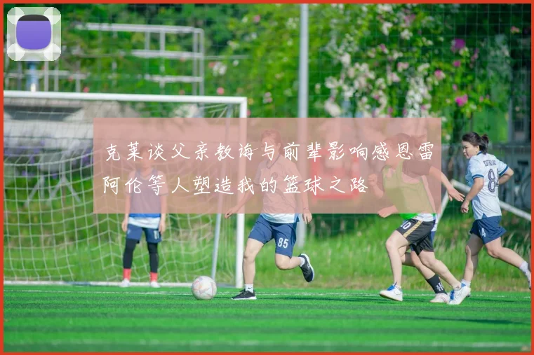 克莱谈父亲教诲与前辈影响感恩雷阿伦等人塑造我的篮球之路