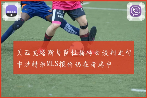 贝西克塔斯与萨拉赫转会谈判进行中沙特和MLS报价仍在考虑中