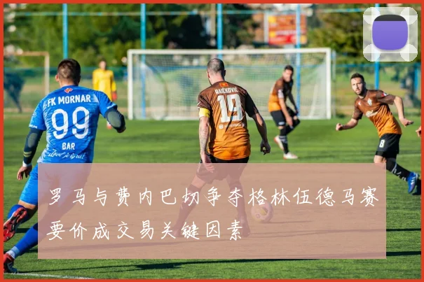 罗马与费内巴切争夺格林伍德马赛要价成交易关键因素