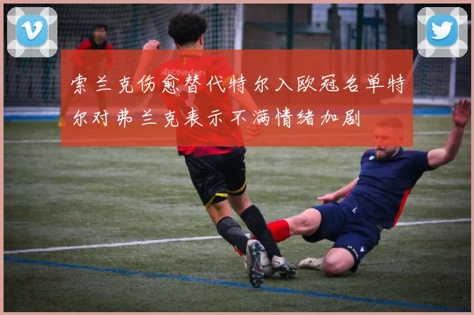 索兰克伤愈替代特尔入欧冠名单特尔对弗兰克表示不满情绪加剧