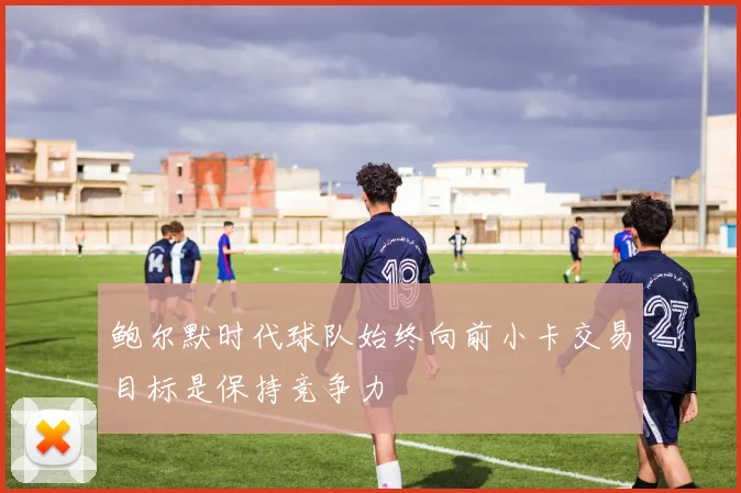 鲍尔默时代球队始终向前小卡交易目标是保持竞争力
