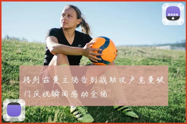 格列兹曼主场告别战助攻卢克曼破门庆祝瞬间感动全场