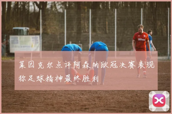 莱因克尔点评阿森纳欧冠决赛表现称足球精神最终胜利