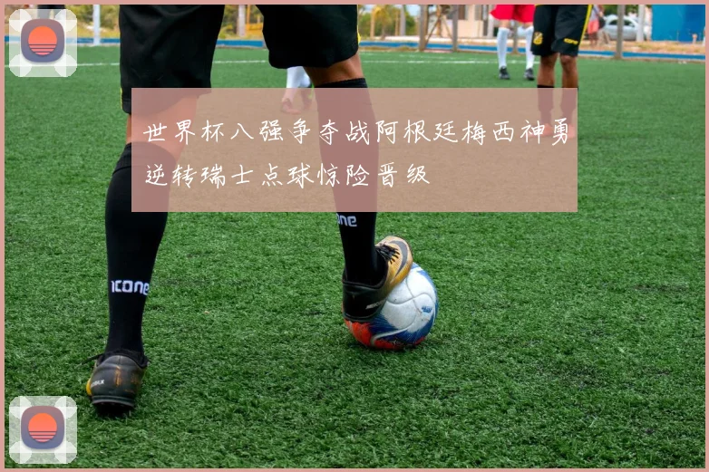 世界杯八强争夺战阿根廷梅西神勇逆转瑞士点球惊险晋级