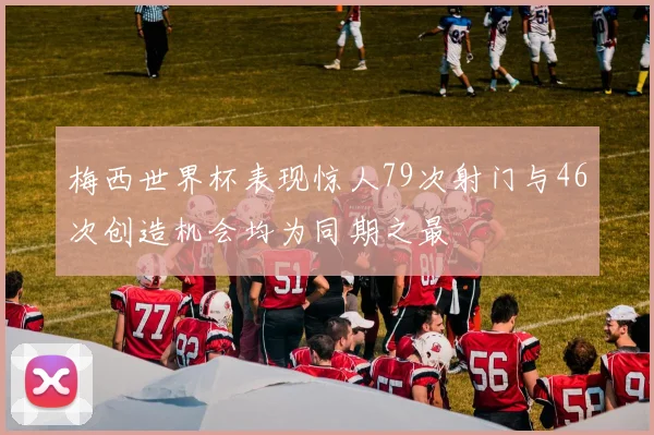 梅西世界杯表现惊人79次射门与46次创造机会均为同期之最