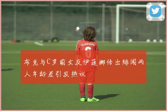 布克与C罗前女友伊莲娜传出绯闻两人年龄差引发热议