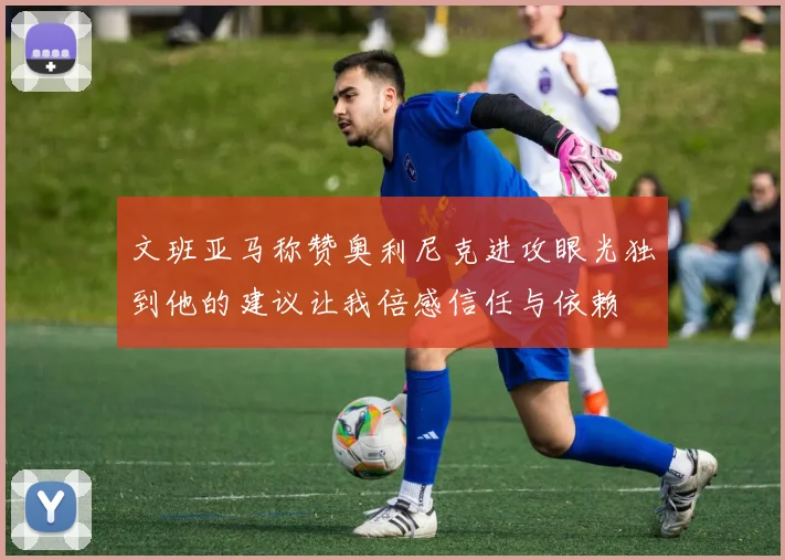 文班亚马称赞奥利尼克进攻眼光独到他的建议让我倍感信任与依赖