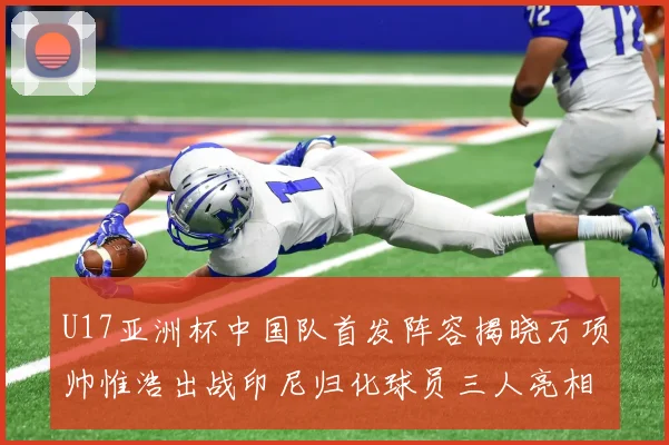 U17亚洲杯中国队首发阵容揭晓万项帅惟浩出战印尼归化球员三人亮相