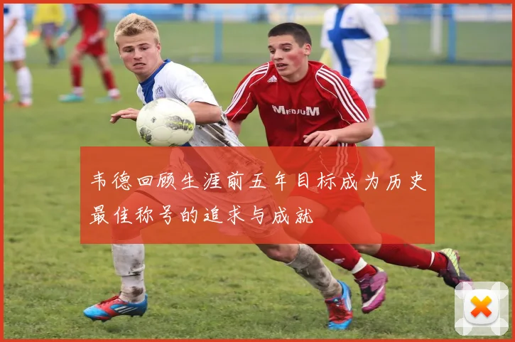 韦德回顾生涯前五年目标成为历史最佳称号的追求与成就