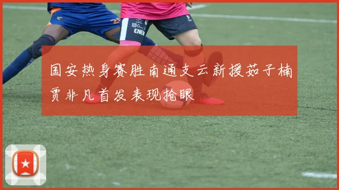 国安热身赛胜南通支云新援茹子楠贾非凡首发表现抢眼