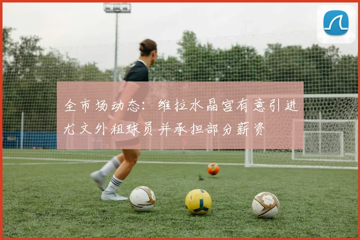 全市场动态：维拉水晶宫有意引进尤文外租球员并承担部分薪资