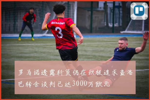 罗马诺透露科莫仍在积极追求查洛巴转会谈判已达3000万欧元