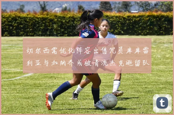 切尔西需优化阵容出售冗员库库雷利亚与加纳乔或被清洗杰克逊留队