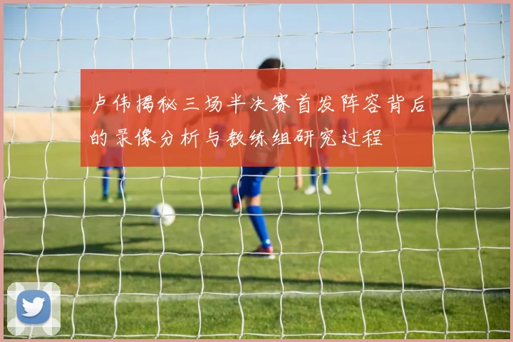 卢伟揭秘三场半决赛首发阵容背后的录像分析与教练组研究过程
