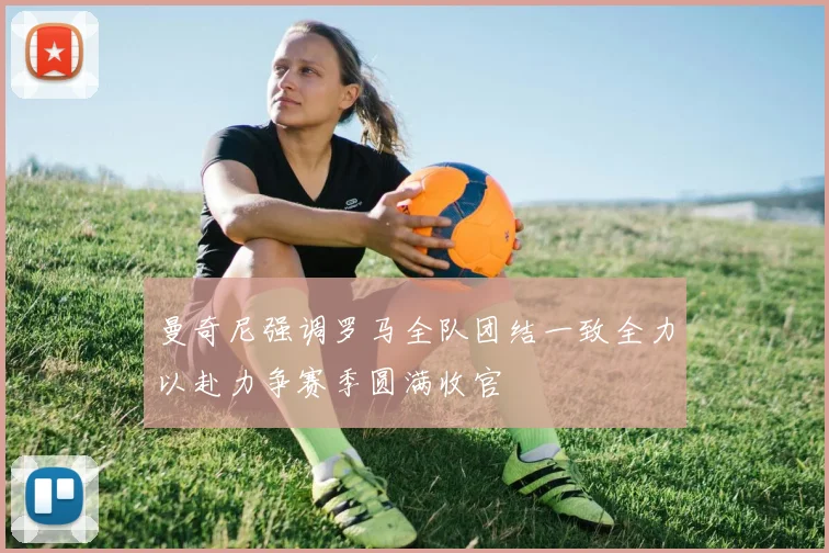 曼奇尼强调罗马全队团结一致全力以赴力争赛季圆满收官