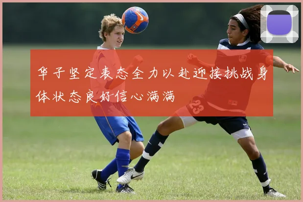 华子坚定表态全力以赴迎接挑战身体状态良好信心满满