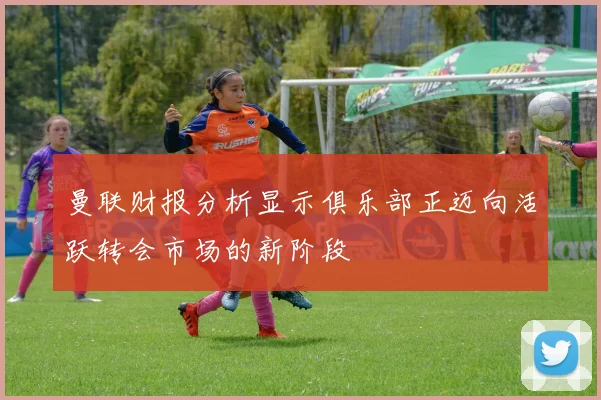 曼联财报分析显示俱乐部正迈向活跃转会市场的新阶段