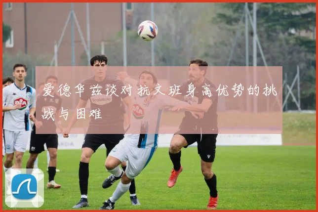爱德华兹谈对抗文班身高优势的挑战与困难