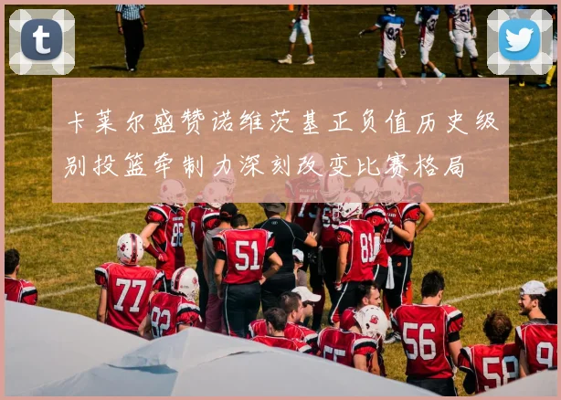 卡莱尔盛赞诺维茨基正负值历史级别投篮牵制力深刻改变比赛格局