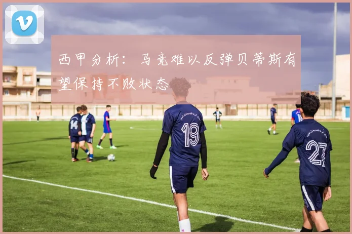 西甲分析：马竞难以反弹贝蒂斯有望保持不败状态
