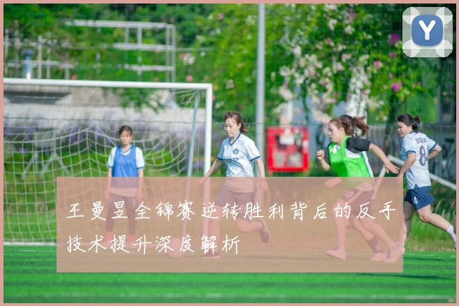 王曼昱全锦赛逆转胜利背后的反手技术提升深度解析