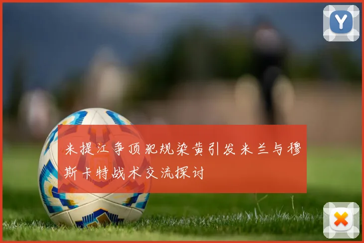 米提江争顶犯规染黄引发米兰与穆斯卡特战术交流探讨