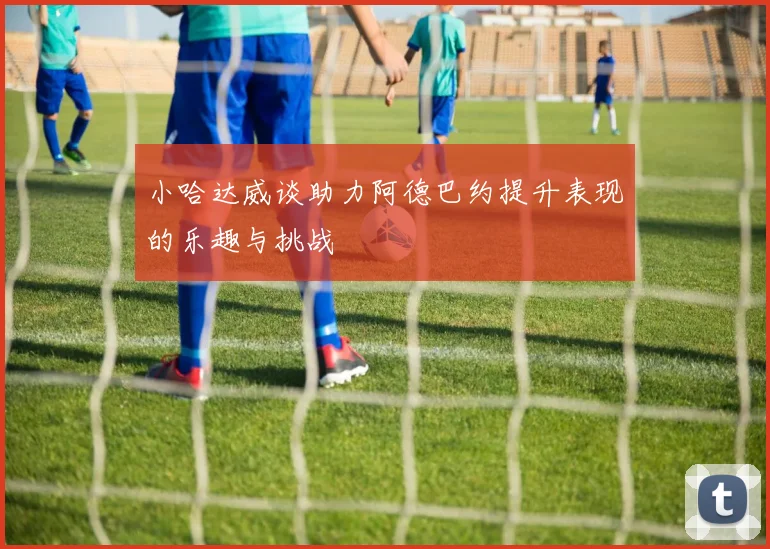 小哈达威谈助力阿德巴约提升表现的乐趣与挑战