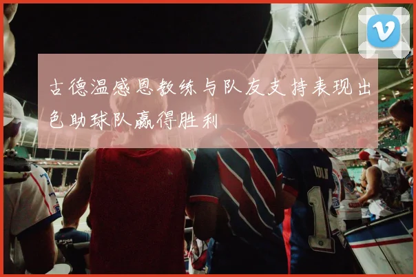 古德温感恩教练与队友支持表现出色助球队赢得胜利