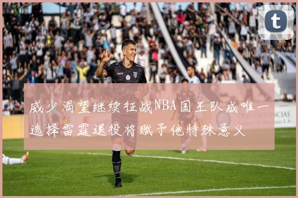 威少渴望继续征战NBA国王队成唯一选择雷霆退役将赋予他特殊意义